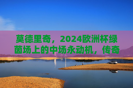 莫德里奇,2024欧洲杯绿茵场上的中场永动机,传奇永不谢幕,莫德里奇,2024欧洲杯中场永动机,传奇永不谢幕