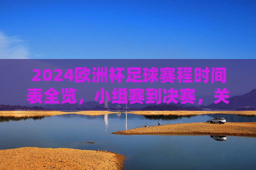 2024欧洲杯足球赛程时间表全览，小组赛到决赛，关键时间节点一目了然，2024欧洲杯赛程时间表，小组赛至决赛关键时间节点一目了然