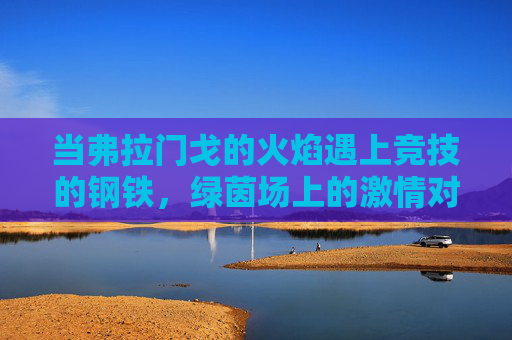 当弗拉门戈的火焰遇上竞技的钢铁,绿茵场上的激情对撞,弗拉门戈火焰遇上竞技钢铁,绿茵场激情对撞