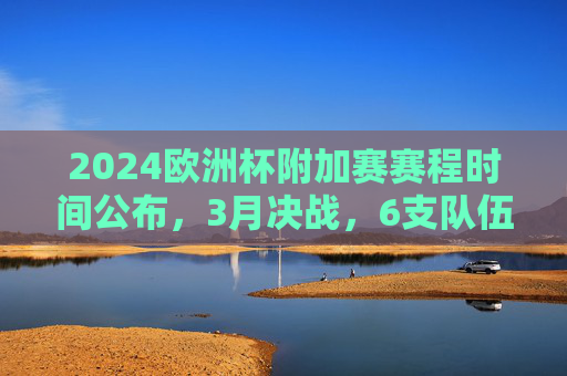 2024欧洲杯附加赛赛程时间公布，3月决战，6支队伍争夺正赛门票，2024欧洲杯附加赛3月决战 6支队伍争夺正赛门票