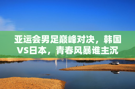亚运会男足巅峰对决，韩国VS日本，青春风暴谁主沉浮？亚运会男足巅峰对决，韩国VS日本，青春风暴谁主沉浮