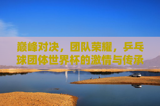 巅峰对决，团队荣耀，乒乓球团体世界杯的激情与传承，巅峰对决·团队荣耀，乒乓球团体世界杯的激情传承