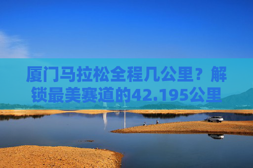 厦门马拉松全程几公里?解锁最美赛道的42.195公里浪漫与挑战,厦门马拉松全程42.195公里,解锁最美赛道的浪漫与挑战