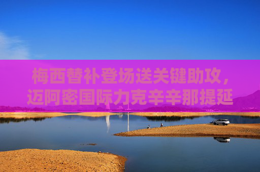 梅西替补登场送关键助攻,迈阿密国际力克辛辛那提延续连胜势头