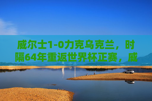 威尔士1-0力克乌克兰，时隔64年重返世界杯正赛，威尔士1-0力克乌克兰 时隔64年重返世界杯正赛