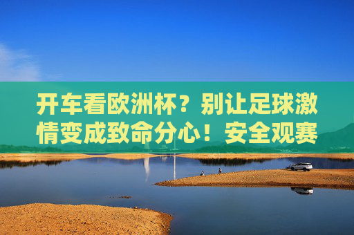 开车看欧洲杯?别让足球激情变成致命分心!安全观赛攻略请收好,开车看欧洲杯?别让足球激情变致命分心,安全攻略请收好