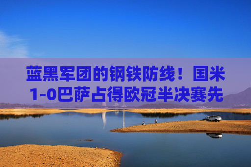 蓝黑军团的钢铁防线！国米1-0巴萨占得欧冠半决赛先机，国米1-0巴萨！蓝黑军团钢铁防线占欧冠先机