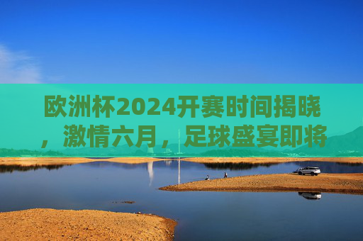 欧洲杯2024开赛时间揭晓，激情六月，足球盛宴即将启幕，欧洲杯2024六月开赛，激情足球盛宴启幕