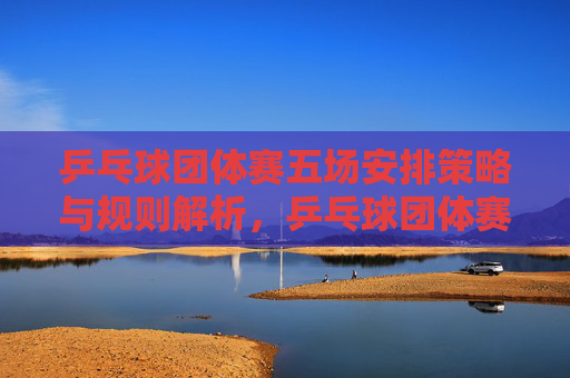 乒乓球团体赛五场安排策略与规则解析,乒乓球团体赛五场安排策略与规则解析