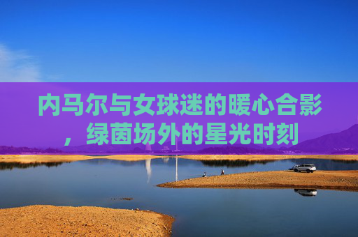 内马尔与女球迷的暖心合影,绿茵场外的星光时刻
