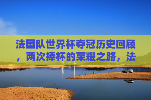 法国队世界杯夺冠历史回顾，两次捧杯的荣耀之路，法国队世界杯夺冠历史，两次捧杯的荣耀之路