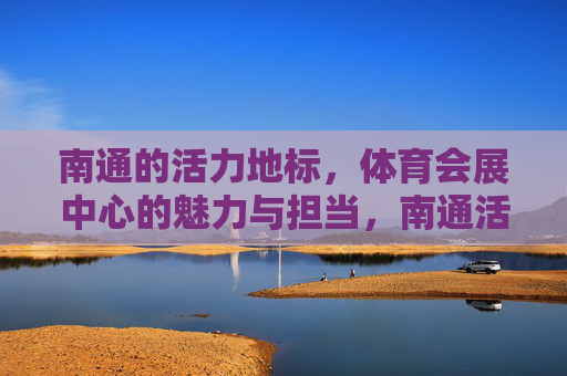 南通的活力地标,体育会展中心的魅力与担当,南通活力地标,体育会展中心的魅力与担当