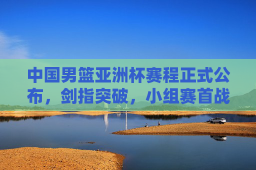 中国男篮亚洲杯赛程正式公布,剑指突破,小组赛首战迎战宿敌,中国男篮亚洲杯赛程公布 剑指突破首战宿敌