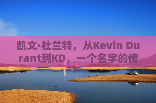 凯文·杜兰特，从Kevin Durant到KD，一个名字的传奇旅程，杜兰特，从Kevin Durant到KD的名字传奇之旅