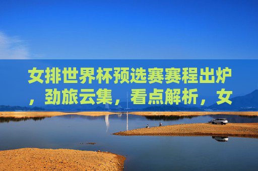女排世界杯预选赛赛程出炉,劲旅云集,看点解析,女排世界杯预选赛赛程出炉 劲旅云集看点解析