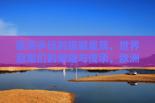 欧洲乒坛的璀璨星辰，世界冠军们的荣耀与传承，欧洲乒坛璀璨星辰，世界冠军荣耀传承