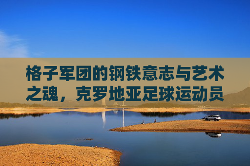 格子军团的钢铁意志与艺术之魂，克罗地亚足球运动员群像，钢铁意志与艺术之魂，格子军团足球群像