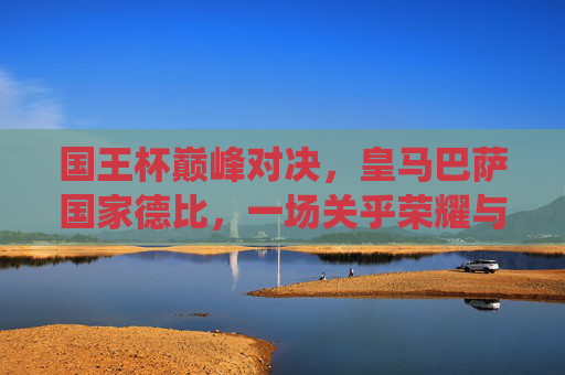 国王杯巅峰对决，皇马巴萨国家德比，一场关乎荣耀与尊严的战役，国王杯巅峰对决，皇马巴萨国家德比，荣耀尊严之战