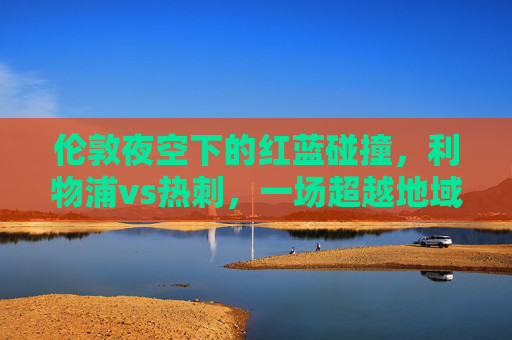伦敦夜空下的红蓝碰撞,利物浦vs热刺,一场超越地域的德比盛宴,伦敦夜空红蓝碰撞,利物浦热刺超越地域德比盛宴