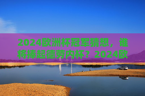 2024欧洲杯冠军猜想，谁将捧起德劳内杯？2024欧洲杯冠军猜想，谁将捧起德劳内杯？