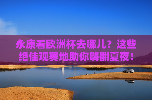 永康看欧洲杯去哪儿？这些绝佳观赛地助你嗨翻夏夜！永康欧洲杯观赛地，嗨翻夏夜的绝佳去处