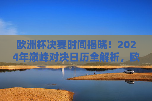 欧洲杯决赛时间揭晓！2024年巅峰对决日历全解析，欧洲杯决赛时间揭晓！2024年巅峰对决日历全解析