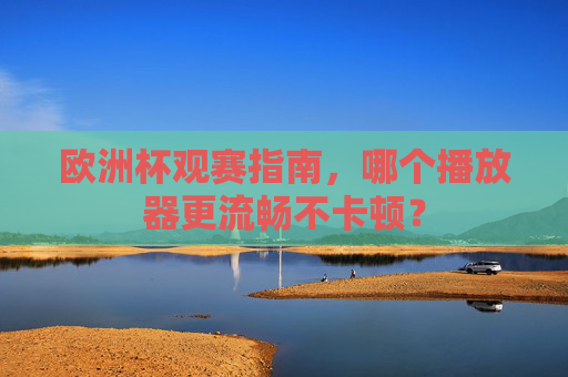 欧洲杯观赛指南,哪个播放器更流畅不卡顿?