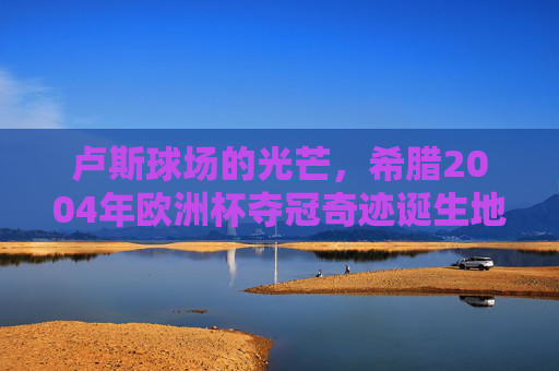 卢斯球场的光芒,希腊2004年欧洲杯夺冠奇迹诞生地,卢斯球场,希腊2004欧洲杯奇迹诞生地
