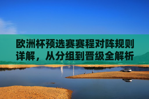 欧洲杯预选赛赛程对阵规则详解,从分组到晋级全解析