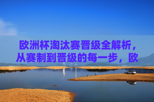 欧洲杯淘汰赛晋级全解析，从赛制到晋级的每一步，欧洲杯淘汰赛晋级全解析，从赛制到晋级每一步