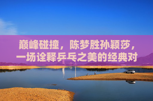 巅峰碰撞，陈梦胜孙颖莎，一场诠释乒乓之美的经典对决，巅峰碰撞，陈梦孙颖莎诠释乒乓经典之美