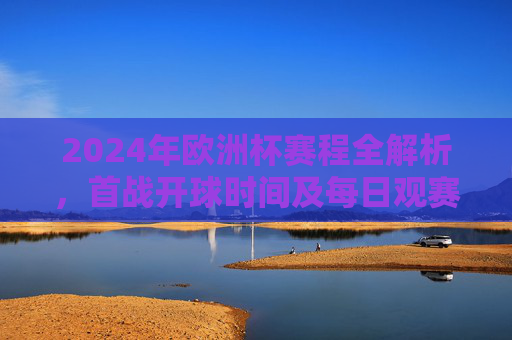 2024年欧洲杯赛程全解析,首战开球时间及每日观赛指南,2024年欧洲杯赛程解析,首战时间及每日观赛指南