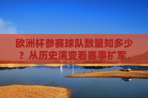 欧洲杯参赛球队数量知多少?从历史演变看赛事扩军,欧洲杯参赛球队数量,从历史演变看赛事扩军