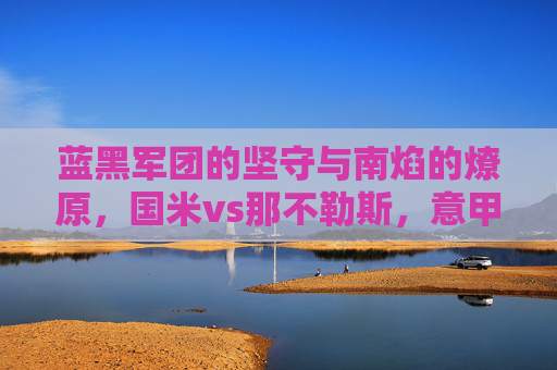 蓝黑军团的坚守与南焰的燎原,国米vs那不勒斯,意甲王座的宿命对决,蓝黑军团与南焰,意甲王座的宿命对决