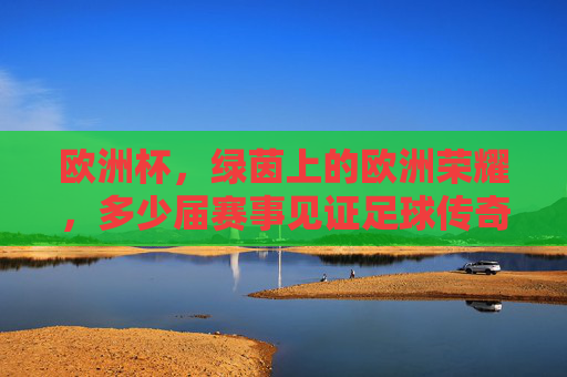 欧洲杯，绿茵上的欧洲荣耀，多少届赛事见证足球传奇？欧洲杯，绿茵荣耀，届届见证足球传奇