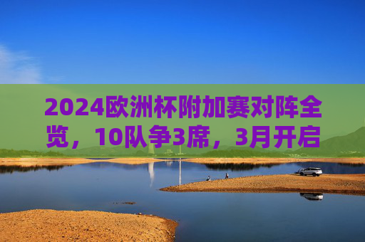 2024欧洲杯附加赛对阵全览,10队争3席,3月开启生死战,2024欧洲杯附加赛,10队争3席,3月开启生死战