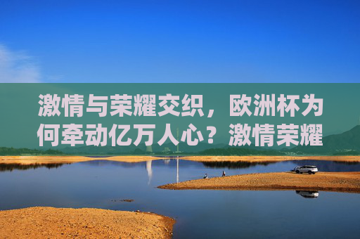 激情与荣耀交织，欧洲杯为何牵动亿万人心？激情荣耀交织，欧洲杯为何牵动亿万人心？