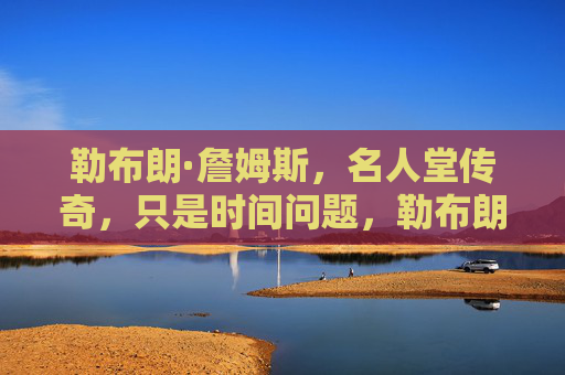 勒布朗·詹姆斯，名人堂传奇，只是时间问题，勒布朗·詹姆斯，名人堂传奇，只是时间问题