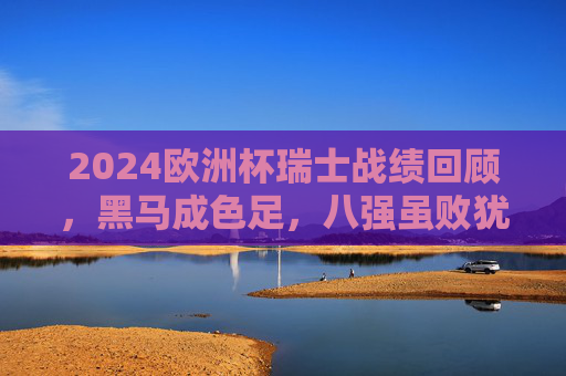 2024欧洲杯瑞士战绩回顾,黑马成色足,八强虽败犹荣