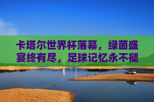 卡塔尔世界杯落幕，绿茵盛宴终有尽，足球记忆永不褪色，卡塔尔世界杯落幕，足球记忆永不褪色