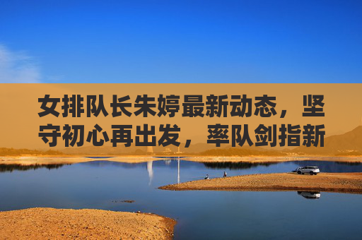 女排队长朱婷最新动态，坚守初心再出发，率队剑指新高峰，女排队长朱婷坚守初心再出发 率队剑指新高峰