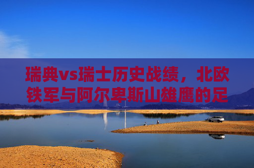 瑞典vs瑞士历史战绩,北欧铁军与阿尔卑斯山雄鹰的足球博弈,北欧铁军战阿尔卑斯山雄鹰,瑞典vs瑞士历史战绩