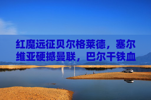 红魔远征贝尔格莱德,塞尔维亚硬撼曼联,巴尔干铁血与英超风暴的碰撞,红魔远征贝尔格莱德,巴尔干铁血硬撼英超风暴