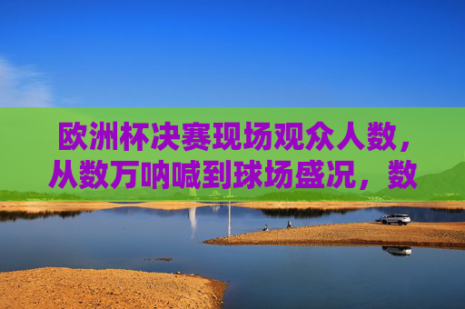 欧洲杯决赛现场观众人数,从数万呐喊到球场盛况,数字背后的足球激情,欧洲杯决赛,数万观众数字里的足球激情