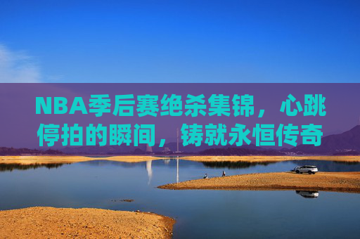 NBA季后赛绝杀集锦,心跳停拍的瞬间,铸就永恒传奇,NBA季后赛绝杀,心跳停拍的永恒传奇