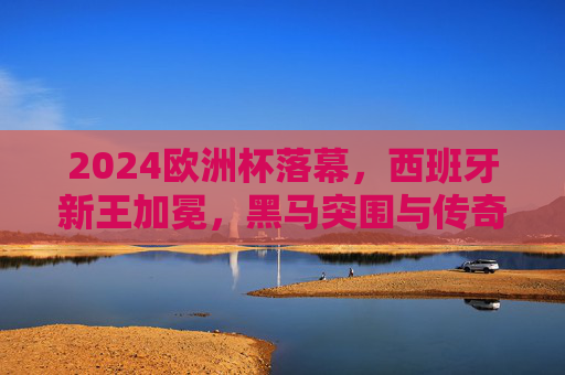 2024欧洲杯落幕，西班牙新王加冕，黑马突围与传奇谢幕交织的盛宴，2024欧洲杯落幕，西班牙新王加冕，黑马突围与传奇谢幕交织