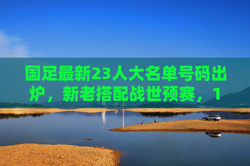 国足最新23人大名单号码出炉,新老搭配战世预赛,10号武磊领衔冲锋,国足世预赛23人名单,武磊10号领衔新老冲锋