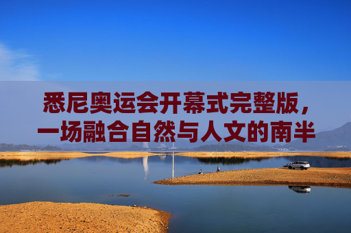 悉尼奥运会开幕式完整版,一场融合自然与人文的南半球狂欢,悉尼奥运会开幕式完整版,融合自然与人文的南半球狂欢