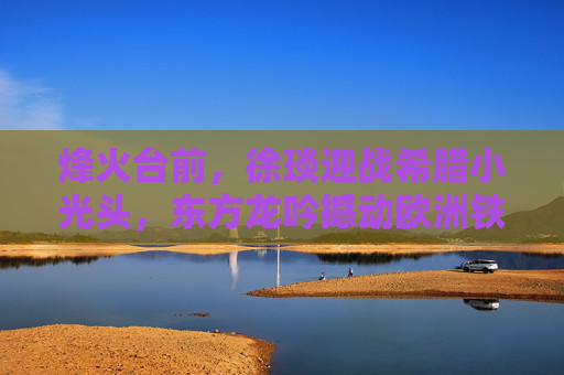 烽火台前,徐琰迎战希腊小光头,东方龙吟撼动欧洲铁拳,烽火台前徐琰亮剑,东方龙吟撼欧洲铁拳