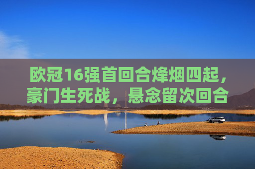欧冠16强首回合烽烟四起，豪门生死战，悬念留次回合，欧冠16强首回合，豪门生死战，悬念留次回合